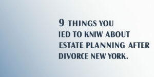 9 Things You Need To Know about Estate Planning after Divorce in New York